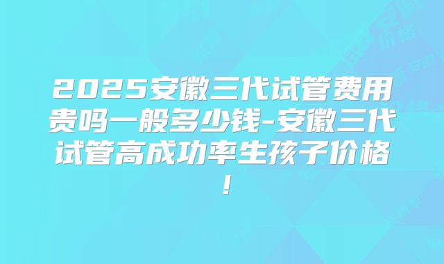 2025安徽三代试管费用贵吗一般多少钱-安徽三代试管高成功率生孩子价格！