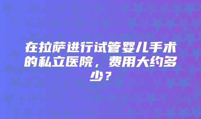 在拉萨进行试管婴儿手术的私立医院，费用大约多少？