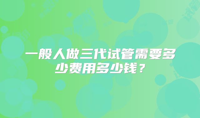 一般人做三代试管需要多少费用多少钱?