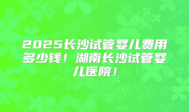 2025长沙试管婴儿费用多少钱！湖南长沙试管婴儿医院！