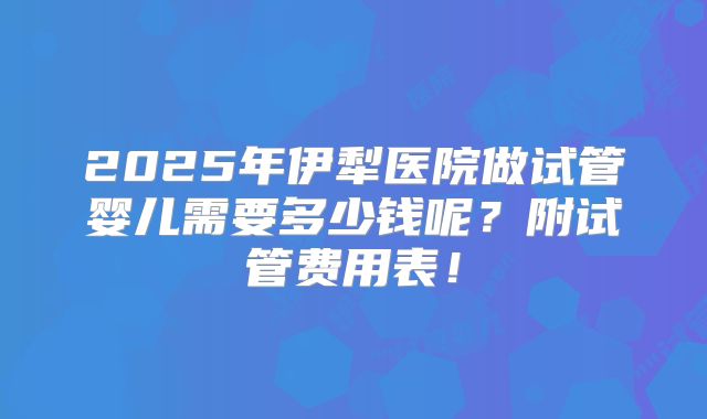 2025年伊犁医院做试管婴儿需要多少钱呢？附试管费用表！