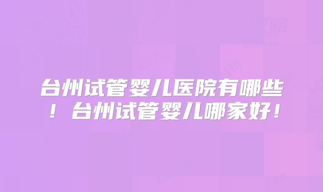 台州试管婴儿医院有哪些!台州试管婴儿哪家好!