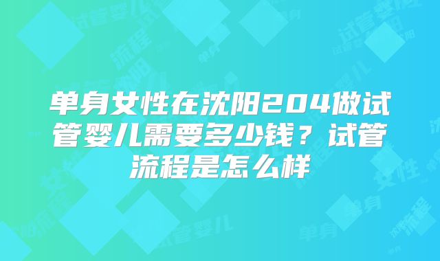 单身女性在沈阳204做试管婴儿需要多少钱?试管流程是怎么样