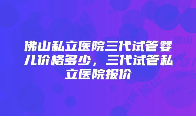 佛山私立医院三代试管婴儿价格多少,三代试管私立医院报价