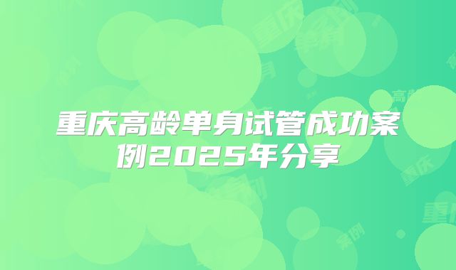 重庆高龄单身试管成功案例2025年分享