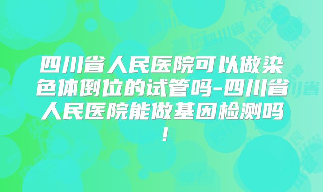 四川省人民医院可以做染色体倒位的试管吗-四川省人民医院能做基因检测吗！