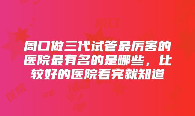 周口做三代试管最厉害的医院最有名的是哪些，比较好的医院看完就知道