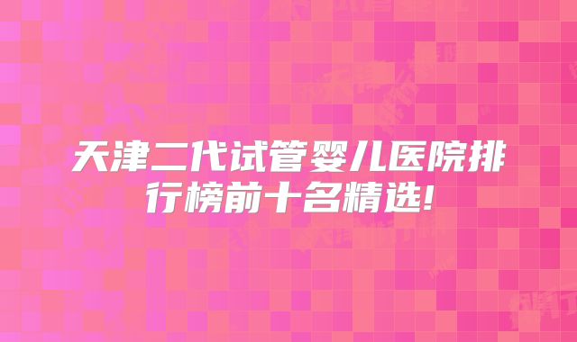 天津二代试管婴儿医院排行榜前十名精选!