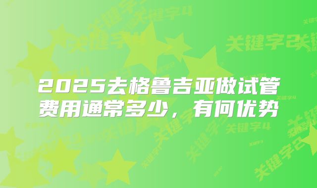 2025去格鲁吉亚做试管费用通常多少，有何优势