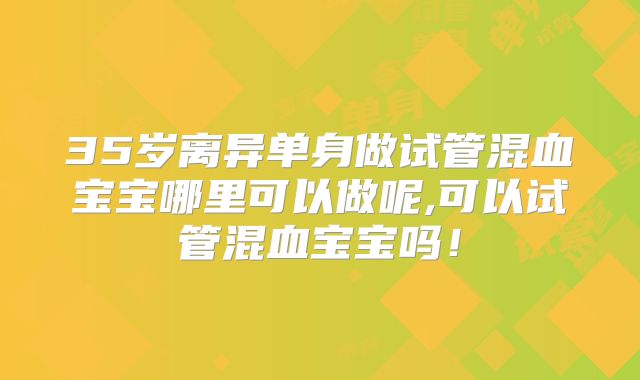 35岁离异单身做试管混血宝宝哪里可以做呢,可以试管混血宝宝吗！