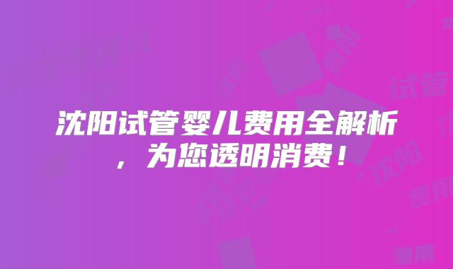 沈阳试管婴儿费用全解析,为您透明消费!