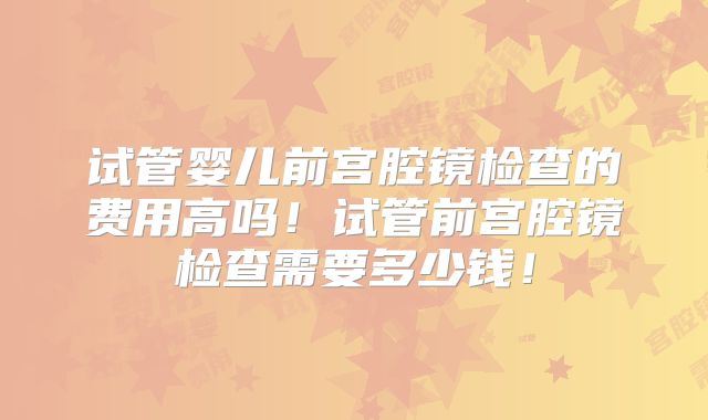 试管婴儿前宫腔镜检查的费用高吗！试管前宫腔镜检查需要多少钱！