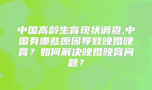 中国高龄生育现状调查,中国有哪些原因导致晚婚晚育?如何解决晚婚晚育问题?
