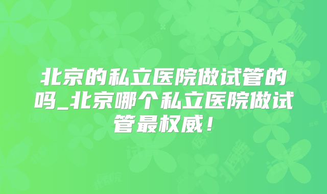 北京的私立医院做试管的吗_北京哪个私立医院做试管最权威!