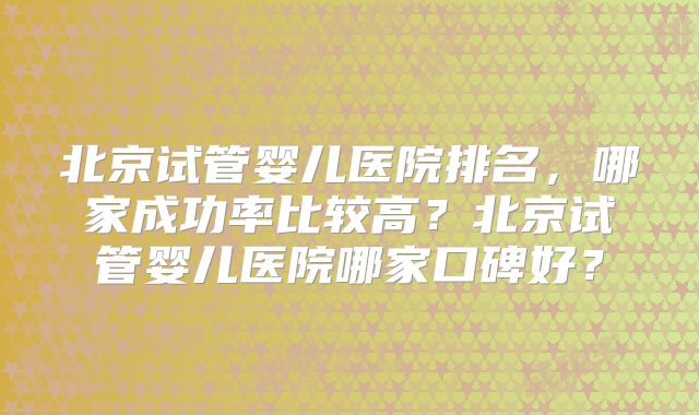 北京试管婴儿医院排名，哪家成功率比较高？北京试管婴儿医院哪家口碑好？