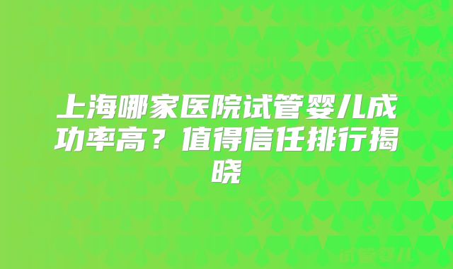 上海哪家医院试管婴儿成功率高？值得信任排行揭晓
