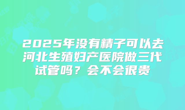2025年没有精子可以去河北生殖妇产医院做三代试管吗？会不会很贵