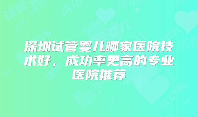 深圳试管婴儿哪家医院技术好，成功率更高的专业医院推荐