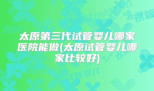 太原第三代试管婴儿哪家医院能做(太原试管婴儿哪家比较好)