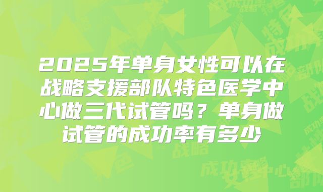2025年单身女性可以在战略支援部队特色医学中心做三代试管吗?单身做试管的成功率有多少