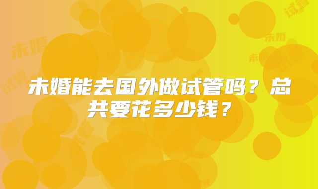 未婚能去国外做试管吗？总共要花多少钱？