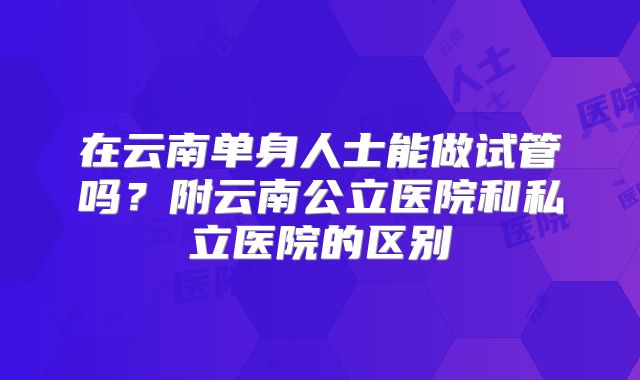在云南单身人士能做试管吗？附云南公立医院和私立医院的区别