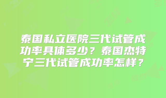 泰国私立医院三代试管成功率具体多少？泰国杰特宁三代试管成功率怎样？