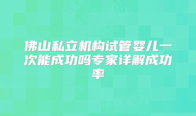 佛山私立机构试管婴儿一次能成功吗专家详解成功率