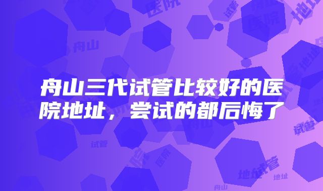 舟山三代试管比较好的医院地址，尝试的都后悔了