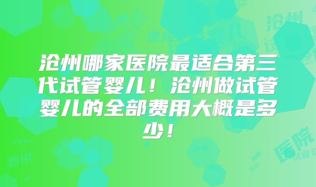 沧州哪家医院最适合第三代试管婴儿!沧州做试管婴儿的全部费用大概是多少!