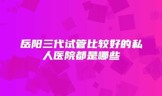 岳阳三代试管比较好的私人医院都是哪些