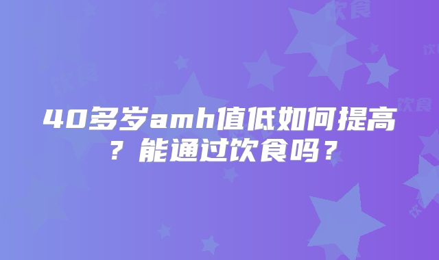 40多岁amh值低如何提高?能通过饮食吗?