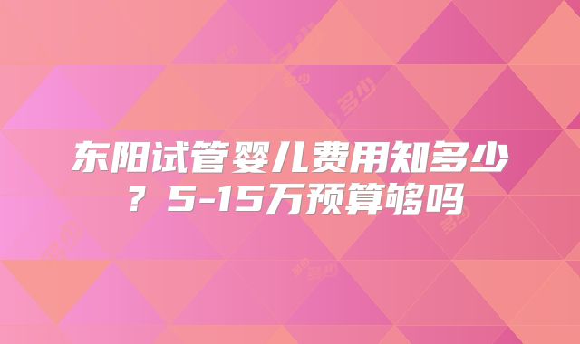 东阳试管婴儿费用知多少？5-15万预算够吗