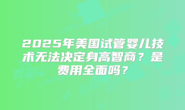 2025年美国试管婴儿技术无法决定身高智商？是费用全面吗？