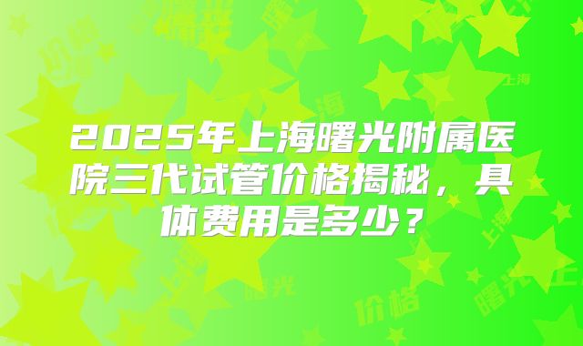2025年上海曙光附属医院三代试管价格揭秘,具体费用是多少?