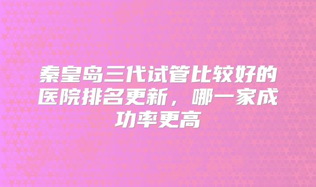 秦皇岛三代试管比较好的医院排名更新,哪一家成功率更高