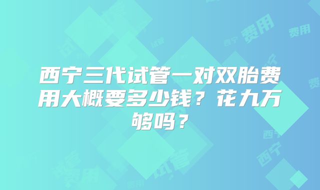 西宁三代试管一对双胎费用大概要多少钱?花九万够吗?