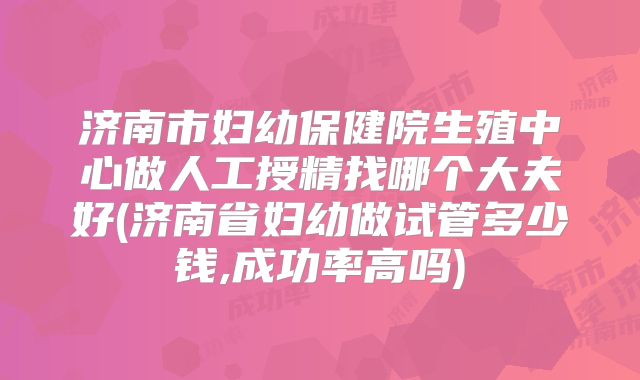 济南市妇幼保健院生殖中心做人工授精找哪个大夫好(济南省妇幼做试管多少钱,成功率高吗)