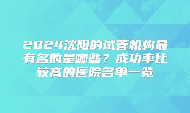 2024沈阳的试管机构最有名的是哪些？成功率比较高的医院名单一览
