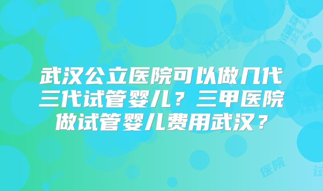 武汉公立医院可以做几代三代试管婴儿?三甲医院做试管婴儿费用武汉?