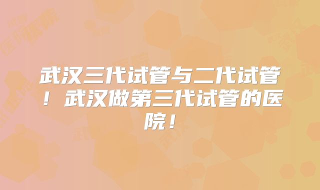 武汉三代试管与二代试管!武汉做第三代试管的医院!