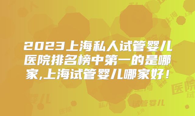 2023上海私人试管婴儿医院排名榜中第一的是哪家,上海试管婴儿哪家好！