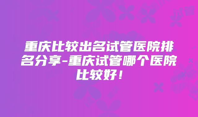 重庆比较出名试管医院排名分享-重庆试管哪个医院比较好!