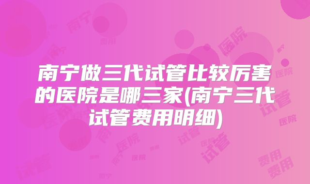 南宁做三代试管比较厉害的医院是哪三家(南宁三代试管费用明细)