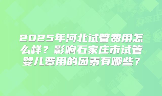 2025年河北试管费用怎么样？影响石家庄市试管婴儿费用的因素有哪些？