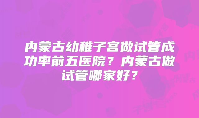 内蒙古幼稚子宫做试管成功率前五医院？内蒙古做试管哪家好？