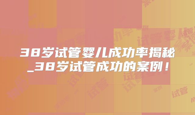 38岁试管婴儿成功率揭秘_38岁试管成功的案例！