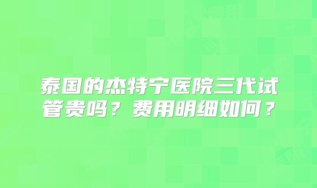 泰国的杰特宁医院三代试管贵吗?费用明细如何?