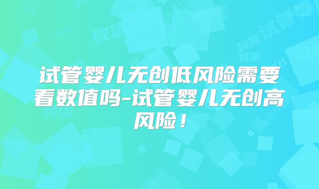 试管婴儿无创低风险需要看数值吗-试管婴儿无创高风险！