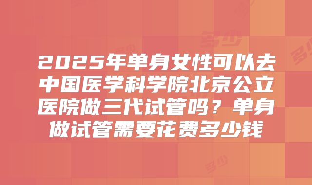 2025年单身女性可以去中国医学科学院北京公立医院做三代试管吗？单身做试管需要花费多少钱